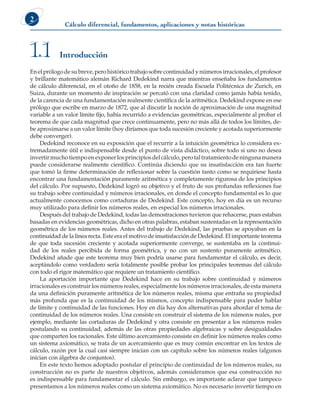 Cálculo diferencial, fundamentos, aplicaciones y notas históricas
2
Enelprólogodesubreve,perohistóricotrabajosobrecontinuidadynúmerosirracionales,elprofesor
y brillante matemático alemán Richard Dedekind narra que mientras enseñaba los fundamentos
de cálculo diferencial, en el otoño de 1858, en la recién creada Escuela Politécnica de Zurich, en
Suiza, durante un momento de inspiración se percató con una claridad como jamás había tenido,
de la carencia de una fundamentación realmente científica de la aritmética. Dedekind expone en ese
prólogo que escribe en marzo de 1872, que al discutir la noción de aproximación de una magnitud
variable a un valor límite fijo, había recurrido a evidencias geométricas, especialmente al probar el
teorema de que cada magnitud que crece continuamente, pero no más allá de todos los límites, de-
be aproximarse a un valor límite (hoy diríamos que toda sucesión creciente y acotada superiormente
debe converger).
Dedekind reconoce en su exposición que el recurrir a la intuición geométrica lo considera ex-
tremadamente útil e indispensable desde el punto de vista didáctico, sobre todo si uno no desea
invertirmuchotiempoenexponerlosprincipiosdelcálculo,perotaltratamientodeningunamanera
puede considerarse realmente científico. Continúa diciendo que su insatisfacción era tan fuerte
que tomó la firme determinación de reflexionar sobre la cuestión tanto como se requiriese hasta
encontrar una fundamentación puramente aritmética y completamente rigurosa de los principios
del cálculo. Por supuesto, Dedekind logró su objetivo y el fruto de sus profundas reflexiones fue
su trabajo sobre continuidad y números irracionales, en donde el concepto fundamental es lo que
actualmente conocemos como cortaduras de Dedekind. Este concepto, hoy en día es un recurso
muy utilizado para definir los números reales, en especial los números irracionales.
Después del trabajo de Dedekind, todas las demostraciones tuvieron que rehacerse, pues estaban
basadas en evidencias geométricas, dicho en otras palabras, estaban sustentadas en la representación
geométrica de los números reales. Antes del trabajo de Dedekind, las pruebas se apoyaban en la
continuidad de la línea recta. Este era el motivo de insatisfacción de Dedekind. El importante teorema
de que toda sucesión creciente y acotada superiormente converge, se sustentaba en la continui-
dad de los reales percibida de forma geométrica, y no con un sustento puramente aritmético.
Dedekind añade que este teorema muy bien podría usarse para fundamentar el cálculo, es decir,
aceptándolo como verdadero sería totalmente posible probar los principales teoremas del cálculo
con todo el rigor matemático que requiere un tratamiento científico.
La aportación importante que Dedekind hace en su trabajo sobre continuidad y números
irracionales es construir los números reales, especialmente los números irracionales, de esta manera
da una definición puramente aritmética de los números reales, misma que entraña su propiedad
más profunda que es la continuidad de los mismos, concepto indispensable para poder hablar
de límite y continuidad de las funciones. Hoy en día hay dos alternativas para abordar el tema de
continuidad de los números reales. Una consiste en construir el sistema de los números reales, por
ejemplo, mediante las cortaduras de Dedekind y otra consiste en presentar a los números reales
postulando su continuidad, además de las otras propiedades algebraicas y sobre desigualdades
que comparten los racionales. Este último acercamiento consiste en definir los números reales como
un sistema axiomático, se trata de un acercamiento que es muy común encontrar en los textos de
cálculo, razón por la cual casi siempre inician con un capítulo sobre los números reales (algunos
inician con álgebra de conjuntos).
En este texto hemos adoptado postular el principio de continuidad de los números reales, su
construcción no es parte de nuestros objetivos, además consideramos que esa construcción no
es indispensable para fundamentar el cálculo. Sin embargo, es importante aclarar que tampoco
presentamos a los números reales como un sistema axiomático. No es necesario invertir tiempo en
Introducción
1.1
 