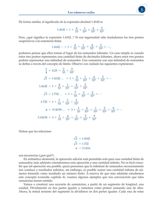 Los números reales
5
De forma similar, el significado de la expresión decimal 1.4142 es
1.4142 5 1 1 4
10
1
10
4
10
2
10
2 3 4
+ + + .
Pero, ¿qué significa la expresión 1.4142...? Si con ingenuidad sólo trasladamos los tres puntos
suspensivos a la sumatoria finita:
1.4142 … 5 1 1
4
10
1
10
4
10
2
10
2 3 4
1 1 1 1 …,
podemos pensar que ellos toman el lugar de los sumandos faltantes. Un caso simple es cuando
estos tres puntos representan una cantidad finita de decimales faltantes, ahora estos tres puntos
podrán representar una infinidad de sumandos. Una sumatoria con una infinidad de sumandos
se define a través del concepto de límite. Observe con cuidado las siguientes expresiones
1
4
0 25
10
5
10
2 1 4142 1
4
10
1
10
4
10
2
2 3
  
     
.
.
2
…
2
2
10
1 4142 1
4
10
1
10
4
10
2
10
3 1 732
4
2 3 4

    

L
.
. … 
    
   

1
7
10
3
10
2
10
1 732 1
7
10
3
10
2
10
3
2 3
2 3
L
.
π .
.
.
14159 3
1
10
4
10
1
10
5
10
9
10
3 1415
2 3 4 5
…        L
9
9 3
1
10
4
10
1
10
5
10
9
10
2 3 4 5
     
Nótese que las relaciones
2 5 1.4142
3 5 1.732
p 5 3.1416
son incorrectas (¿por qué?).
En aritmética elemental, la operación adición está permitida solo para una cantidad finita de
sumandos; más adelante extenderemos esta operación a una cantidad infinita. No es fácil conce-
bir que tal operación sea posible, quizá pensemos que la infinitud de sumandos necesariamente
nos conduce a resultados infinitos, sin embargo, es posible sumar una cantidad infinita de nú-
meros teniendo como resultado un número finito. A reserva de que más adelante estudiemos
este concepto (consulte capítulo 4), veamos algunos ejemplos que nos convencerán que tales
sumatorias tienen sentido.
Vamos a construir una sucesión de sumatorias, a partir de un segmento de longitud, una
unidad. Dividámoslo en dos partes iguales y tomemos como primer sumando una de ellas.
Ahora, la mitad restante del segmento la dividimos en dos partes iguales. Cada una de estas
 