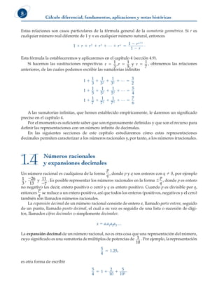 Cálculo diferencial, fundamentos, aplicaciones y notas históricas
8
Estas relaciones son casos particulares de la fórmula general de la sumatoria geométrica. Si r es
cualquier número real diferente de 1 y n es cualquier número natural, entonces
1
1
1
2 3
1
     



r r r r
r
r
n
n
L .
Esta fórmula la estableceremos y aplicaremos en el capítulo 4 (sección 4.9).
Si hacemos las sustituciones respectivas r r r
5 5 5
1
3
1
5
1
7
, y , obtenemos las relaciones
anteriores, de las cuales podemos escribir las sumatorias infinitas
1
1
3
1
3
1
3
3
2
1
1
5
1
5
1
5
5
4
1
1
7
1
7
2 3
2 3
2
    
    
  
L
L
1
1
7
7
6
3
 
L
A las sumatorias infinitas, que hemos establecido empíricamente, le daremos un significado
preciso en el capítulo 4.
Por el momento es suficiente saber que son rigurosamente definidas y que son el recurso para
definir las representaciones con un número infinito de decimales.
En las siguientes secciones de este capítulo estudiaremos cómo estas representaciones
decimales permiten caracterizar a los números racionales y, por tanto, a los números irracionales.
Números racionales
y expansiones decimales
1.4
Un número racional es cualquiera de la forma
p
q , donde p y q son enteros con q  0, por ejemplo
1
3
, 226
13
y 11
7
2
. Es posible representar los números racionales en la forma 6
p
q
, donde p es entero
no negativo (es decir, entero positivo o cero) y q es entero positivo. Cuando p es divisible por q,
entonces
p
q
se reduce a un entero positivo, así que todos los enteros (positivos, negativos y el cero)
también son llamados números racionales.
La expansión decimal de un número racional consiste de entero a, llamado parte entera, seguido
de un punto, llamado punto decimal, el cual a su vez es seguido de una lista o sucesión de dígi-
tos, llamados cifras decimales o simplemente decimales:
x 5 a.a1a2a3 …
La expansión decimal de un número racional, no es otra cosa que una representación del número,
cuyo significado es una sumatoria de múltiplos de potencias de 1
10
. Por ejemplo, la representación
5
4
1 25
5 . ,
es otra forma de escribir
5
4
1
2
10
5
102
   .
 
