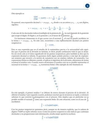 Los números reales
9
Otro ejemplo es
5093
2 500
2 0372 2
3
10
7
10
2
10
2 3 4
    
. .
En general, una expansión decimal x 5 a.a1a2a3 …ak, donde a es un entero y a1,…, ak son dígitos,
significa
x a a a a a a
a a a a
k
k
k
      
. 1 2 3
1 2
2
3
3
10 10 10 10
… L
Cada uno de los decimales indica el múltiplo de la potencia de
1
10
, la cual depende de la posición
que ocupe el dígito. El dígito ai en la posición i, es el factor de la potencia 1
10
.
Un fenómeno interesante es el que ocurre con el racional 1
3
, el cual no puede escribirse en
la forma x 5 a.a1a2a3 …ak. En este caso, recurrimos a una representación decimal con puntos
suspensivos
1
3
0 333
5 . …
Esta es una expresión que en el estudio de la matemática previa a la universidad solo signi-
fica que el proceso de la división no termina, es decir, puede continuarse todo lo que se desee.
En ese nivel, este es el único significado de los puntos suspensivos, pero también se dice que la
expansión decimal es infinita. Si queremos darle algún sentido preciso a este tipo de expresio-
nes tenemos que recurrir a la noción de sumatoria con un número infinito de sumandos. Las
expansiones finitas se obtienen cuando, al aplicar el algoritmo de la división, obtenemos de forma
eventual el residuo cero. Cuando nunca alcanzamos el residuo cero no es posible representar el
racional en la forma x 5 a.a1a2a3 …ak (sumatoria finita). Otro ejemplo de este fenómeno es
7 5 0
10
30
20
60
.
1
40
50
0 71
.
)
4
42857
En este ejemplo, el primer residuo 1 se obtiene de nuevo durante el proceso de la división. Al
obtener el residuo 1 por segunda ocasión, podemos concluir que la secuencia se repite, y entonces
sabemos lo que ocurrirá si proseguimos con el proceso. Esto implica que en particular no es
posible escribir el racional
5
7
como una expansión finita. En esta situación, como en el caso de 1
3
,
escribimos
5
7
0 714285714285
5 . ...
Con los puntos suspensivos queremos decir, aunque no de manera explícita, que la cadena de
dígitos 714285 se repite infinitas veces. Como los puntos suspensivos solo indican que continúan
decimales y no proporcionan más información, resulta mejor opción la escritura
5
7
0 714285714285
5 .
 