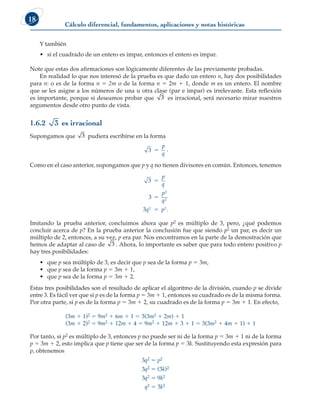 Cálculo diferencial, fundamentos, aplicaciones y notas históricas
18
Y también
• si el cuadrado de un entero es impar, entonces el entero es impar.
Note que estas dos afirmaciones son lógicamente diferentes de las previamente probadas.
En realidad lo que nos interesó de la prueba es que dado un entero n, hay dos posibilidades
para n: o es de la forma n 5 2m o de la forma n 5 2m 1 1, donde m es un entero. El nombre
que se les asigne a los números de una u otra clase (par e impar) es irrelevante. Esta reflexión
es importante, porque si deseamos probar que 3 es irracional, será necesario mirar nuestros
argumentos desde otro punto de vista.
1.6.2 3 es irracional
Supongamos que 3 pudiera escribirse en la forma
3 5
p
q
.
Como en el caso anterior, supongamos que p y q no tienen divisores en común. Entonces, tenemos
3
3
3
2
2
2 2
5
5
5
p
q
p
q
q p .
Imitando la prueba anterior, concluimos ahora que p2 es múltiplo de 3, pero, ¿qué podemos
concluir acerca de p? En la prueba anterior la conclusión fue que siendo p2 un par, es decir un
múltiplo de 2, entonces, a su vez, p era par. Nos encontramos en la parte de la demostración que
hemos de adaptar al caso de 3 . Ahora, lo importante es saber que para todo entero positivo p
hay tres posibilidades:
• que p sea múltiplo de 3, es decir que p sea de la forma p 5 3m,
• que p sea de la forma p 5 3m 1 1,
• que p sea de la forma p 5 3m 1 2.
Estas tres posibilidades son el resultado de aplicar el algoritmo de la división, cuando p se divide
entre 3. Es fácil ver que si p es de la forma p 5 3m 1 1, entonces su cuadrado es de la misma forma.
Por otra parte, si p es de la forma p 5 3m 1 2, su cuadrado es de la forma p 5 3m 1 1. En efecto,
(3m 1 1)2 5 9m2 1 6m 1 1 5 3(3m2 1 2m) 1 1
(3m 1 2)2 5 9m2 1 12m 1 4 5 9m2 1 12m 1 3 1 1 5 3(3m2 1 4m 1 1) 1 1
Por tanto, si p2 es múltiplo de 3, entonces p no puede ser ni de la forma p 5 3m 1 1 ni de la forma
p 5 3m 1 2, esto implica que p tiene que ser de la forma p 5 3k. Sustituyendo esta expresión para
p, obtenemos
3q2 5 p2
3q2 5 (3k)2
3q2 5 9k2
q2 5 3k2
 