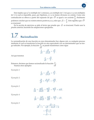 Los números reales
19
Esto implica que q2 es múltiplo de 3, entonces, q es múltiplo de 3. Así que p y q son múltiplos
de 3, lo cual es imposible, pues, por hipótesis, p y q no tienen divisores en común. Como esta
contradicción se obtuvo a partir del supuesto de que 3 es igual a un cociente
p
q
, finalmente
podemos concluir que no existen enteros positivos p y q, tales que 3 5
p
q
. Esto significa que 3
es irracional.
En la sección de ejercicios se pide al lector que pruebe que 5 es irracional. Puede usar la
prueba anterior, haciendo las adaptaciones apropiadas.
Racionalización
1.7
La racionalización de una fracción en cuyo denominador hay alguna raíz, es cualquier proceso
mediante el cual se transforma la fracción en otra equivalente con un denominador que no ten-
ga radicales. Por ejemplo, la fracción 1
2
, se puede transformar como sigue
1
2
2
2 2
2
2
5 5 .
Así que tenemos
1
2
2
2
5 .
Entonces, decimos que hemos racionalizado la fracción 1
2
.
Veamos otros ejemplos
Ejemplo 1
1
3
3
3 3
3
3
5 5 .
Ejemplo 2
5
7
5 7
7
35
7
5 5 .
Ejemplo 3
4
4
4 2
4 2
4 2
8
4 2
2
2 2
3
3
3 3
3
3
3
3
5 5 5 5 .
Ejemplo 4
3
9
3 3
9 3
3 3
27
3 3
3
3
3
3
3 3
3
3
3
3
5 5 5 5 .
Ejemplo 5
1
2 1
2 1
2 1 2 1
2 1
2 1
2 1



 



 
( )( )
.
 