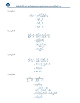 Cálculo diferencial, fundamentos, aplicaciones y notas históricas
20
Ejemplo 6
8
5 1
8 5 1
5 1 5 1
8 5 1
5 1
8 5 1
4
2 5



 






( )
( )( )
( )
( )
( 
 1).
Ejemplo 7
2 7 3
2 7 3
2 7 3 2 7 3
2 7 3 2 7 3
2 7 3
2
2



 
 


( )( )
( )( )
( )
( 7
7 3
28 12 7 9
28 9
37 12 7
19
2 2
)
.

  

 
Ejemplo 8
5 3 3
3 1
5 3 3 3 1
3 1 3 1
15 5 3 3 3 3
3 1



 
 

  

( )( )
( )( )



 
18 8 3
2
9 4 3.
Ejemplo 9
6
6
3
2
6
6 3
3 3
2
6
2 3 2
6 2 3 2
2 3 2 2 3 2
2 3







 

( )
( )( )
(2
2 3 2
12 2
2 2 3
10
3 2 3






)
.
6
5
 