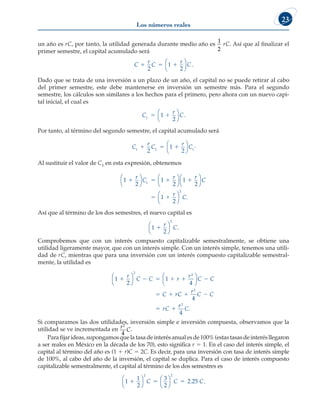 Los números reales
23
un año es rC, por tanto, la utilidad generada durante medio año es
1
2
rC. Así que al finalizar el
primer semestre, el capital acumulado será
C
r
C
r
C
  
2
1
2




.
Dado que se trata de una inversión a un plazo de un año, el capital no se puede retirar al cabo
del primer semestre, este debe mantenerse en inversión un semestre más. Para el segundo
semestre, los cálculos son similares a los hechos para el primero, pero ahora con un nuevo capi-
tal inicial, el cual es
C
r
C
1
1
2
 




.
Por tanto, al término del segundo semestre, el capital acumulado será
C
r
C
r
C
1 1 1
2
1
2
  




.
Al sustituir el valor de C1 en esta expresión, obtenemos
1
2
1
2
1
2
1
2
1
2
   
 
r
C
r r
C
r
C
















.
Así que al término de los dos semestres, el nuevo capital es
1
2
2
1
r
C




.
Comprobemos que con un interés compuesto capitalizable semestralmente, se obtiene una
utilidad ligeramente mayor, que con un interés simple. Con un interés simple, tenemos una utili-
dad de rC, mientras que para una inversión con un interés compuesto capitalizable semestral-
mente, la utilidad es
1
2
1
4
4
2
2
2
     
   
 
r
C C r
r
C C
C rC
r
C C
rC








r
r
C
2
4
.
Si comparamos las dos utilidades, inversión simple e inversión compuesta, observamos que la
utilidad se ve incrementada en r
C
2
4
.
Parafijarideas,supongamosquelatasadeinterésanualesde100%(estastasasdeinterésllegaron
a ser reales en México en la década de los 70), esto significa r 5 1. En el caso del interés simple, el
capital al término del año es (1 1 r)C 5 2C. Es decir, para una inversión con tasa de interés simple
de 100%, al cabo del año de la inversión, el capital se duplica. Para el caso de interés compuesto
capitalizable semestralmente, el capital al término de los dos semestres es
1
1
2
3
2
2 25
2 2
  








C C C
. .
 
