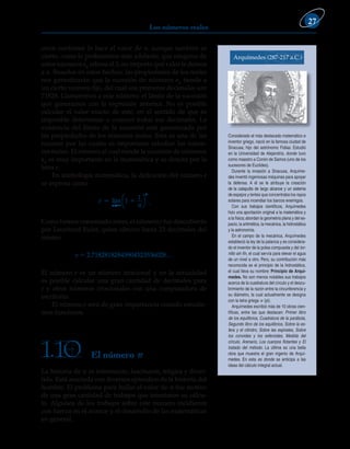 Los números reales
27
crece conforme lo hace el valor de n, aunque también es
cierto, como lo probaremos más adelante, que ninguno de
estos números an rebasa el 3, no importa qué valor le demos
a n. Basados en estos hechos, las propiedades de los reales
nos garantizarán que la sucesión de números an tiende a
un cierto número fijo, del cual sus primeros decimales son
71828. Llamaremos a este número: el límite de la sucesión
que generamos con la expresión anterior. No es posible
calcular el valor exacto de este, en el sentido de que es
imposible determinar o conocer todos sus decimales. La
existencia del límite de la sucesión está garantizada por
las propiedades de los números reales. Esta es una de las
razones por las cuales es importante estudiar los núme-
ros reales. El número al cual tiende la sucesión de números
an es muy importante en la matemática y se denota por la
letra e.
En simbología matemática, la definición del número e
se expresa como
e
n
n
n
 
lim
→





1
1
.
Como hemos comentado antes, el número e fue descubierto
por Leonhard Euler, quien obtuvo hasta 23 decimales del
mismo.
e 5 2.71828182845904523536028…
El número e es un número irracional y en la actualidad
es posible calcular una gran cantidad de decimales para
e y otros números irracionales con una computadora de
escritorio.
El número e será de gran importancia cuando estudie-
mos funciones.
Considerado el más destacado matemático e
inventor griego, nació en la famosa ciudad de
Siracusa; hijo del astrónomo Fidias. Estudió
en la Universidad de Alejandría, donde tuvo
como maestro a Conón de Samos (uno de los
sucesores de Euclides).
Durante la invasión a Siracusa, Arquíme-
des inventó ingeniosas máquinas para apoyar
la defensa. A él se le atribuye la creación
de la catapulta de largo alcance y un sistema
de espejos y lentes que concentraba los rayos
solares para incendiar los barcos enemigos.
Con sus trabajos científicos, Arquímedes
hizo una aportación original a la matemática y
a la física;abordan la geometría plana y del es-
pacio, la aritmética, la mecánica, la hidrostática
y la astronomía.
En el campo de la mecánica, Arquímedes
estableció la ley de la palanca y es considera-
do el inventor de la polea compuesta y del tor-
nillo sin fin, el cual servía para elevar el agua
de un nivel a otro. Pero, su contribución más
reconocida es el principio de la hidrostática,
el cual lleva su nombre: Principio de Arquí-
medes. No son menos notables sus trabajos
acerca de la cuadratura del círculo y el descu-
brimiento de la razón entre la circunferencia y
su diámetro, la cual actualmente se designa
con la letra griega p (pi).
Arquímedes escribió más de 10 obras cien-
tíficas, entre las que destacan: Primer libro
de los equilibrios, Cuadratura de la parábola,
Segundo libro de los equilibrios, Sobre la es-
fera y el cilindro, Sobre las espirales, Sobre
los conoides y los esferoides, Medida del
círculo, Arenario, Los cuerpos flotantes y El
tratado del método. La última es una bella
obra que muestra el gran ingenio de Arquí-
medes. En esta es donde se anticipa a las
ideas del cálculo integral actual.
Arquímedes (287-217 a.C.)
El número p
1.10
La historia de p es interesante, fascinante, trágica y diver-
tida. Está asociada con diversos episodios de la historia del
hombre. El problema para hallar el valor de p fue motivo
de una gran cantidad de trabajos que intentaron su cálcu-
lo. Algunos de los trabajos sobre este número incidieron
con fuerza en el avance y el desarrollo de las matemáticas
en general.
 