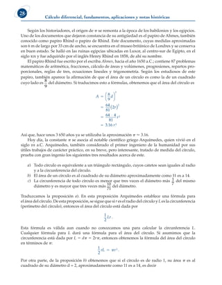 Cálculo diferencial, fundamentos, aplicaciones y notas históricas
28
Según los historiadores, el origen de p se remonta a la época de los babilonios y los egipcios.
Uno de los documentos que dejaron constancia de su antigüedad es el papiro de Ahmes, también
conocido como papiro Rhind o papiro de Rhind. Este documento, cuyas medidas aproximadas
son 6 m de largo por 33 cm de ancho, se encuentra en el museo británico de Londres y se conserva
en buen estado. Se halló en las ruinas egipcias ubicadas en Luxor, al centro-sur de Egipto, en el
siglo xix y fue adquirido por el inglés Henry Rhind en 1858, de ahí su nombre.
El papiro Rhind fue escrito por el escriba Ahmes, hacia el año 1650 a.C.; contiene 87 problemas
matemáticos de aritmética, fracciones, cálculo de áreas y volúmenes, progresiones, repartos pro-
porcionales, reglas de tres, ecuaciones lineales y trigonometría. Según los estudiosos de este
papiro, también aparece la afirmación de que el área de un círculo es como la de un cuadrado
cuyo lado es
8
9
del diámetro. Si traducimos esto a fórmulas, obtenemos que el área del círculo es
A d
r
r
r
5
5
5
8
9
64
81
2
64 4
81
2
2
2
2




( )
⋅
≈ 3.16
Así que, hace unos 3 650 años ya se utilizaba la aproximación p  3.16.
Hoy día, la constante p se asocia al notable científico griego Arquímedes, quien vivió en el
siglo iii a.C. Arquímedes, también considerado el primer ingeniero de la humanidad por sus
útiles trabajos de carácter práctico, en su breve, pero interesante, tratado de medida del círculo,
prueba con gran ingenio los siguientes tres resultados acerca de este.
a) Todo círculo es equivalente a un triángulo rectángulo, cuyos catetos sean iguales al radio
y a la circunferencia del círculo.
b) El área de un círculo es al cuadrado de su diámetro aproximadamente como 11 es a 14.
c) La circunferencia de todo círculo es menor que tres veces el diámetro más 1
7
del mismo
diámetro y es mayor que tres veces más
10
71
del diámetro.
Traduzcamos la proposición a). En esta proposición Arquímedes establece una fórmula para
el área del círculo. De esta proposición, se sigue que si r es el radio del círculo y L es la circunferencia
(perímetro del círculo), entonces el área del círculo está dada por
1
2
Lr .
Esta fórmula es válida aun cuando no conozcamos una para calcular la circunferencia L.
Cualquier fórmula para L dará una fórmula para el área del círculo. Si asumimos que la
circunferencia está dada por L 5 dp 5 2rp, entonces obtenemos la fórmula del área del círculo
en términos de p:
1
2
2
rL r
  .
Por otra parte, de la proposición b) obtenemos que si el círculo es de radio 1, su área p es al
cuadrado de su diámetro d = 2, aproximadamente como 11 es a 14, es decir
 