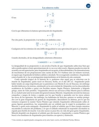 Los números reales
29

2
11
14
2
 .
O sea




4
11
14
22
7




.
Con lo que obtenemos la famosa aproximación de Arquímedes
 
22
7
.
Por otra parte, la proposición c) se traduce en símbolos como
223
71
3
10
71
3
1
7
22
7
     
 .
Cualquiera de los extremos de esta doble desigualdad es una aproximación para p, y tenemos
223
71
22
7
 

Usando decimales, de las desigualdades anteriores obtenemos
3.140845070 , p , 3.142857143.
La desigualdad de su proposición c), nos revela el hecho de que Arquímedes sabía muy bien que
solo se podía aspirar a tener aproximaciones de p y no a su valor exacto.Algunos pueden no estar de
acuerdo con esta apreciación, peroArquímedes era un genio, el descubrimiento y las demostraciones
de muchísimas de sus proposiciones dan cuenta de ello. Si p hubiese sido un número racional,
es seguro queArquímedes lo hubiera sabido y calculado. No es exagerado considerar aArquímedes
como el padre de p, fue un protagonista importantísimo en la historia de esta constante.
Como episodio trágico de la historia de p, podemos citar aquel que se relaciona con la
muerte de Arquímedes, quien nació en Siracusa, Sicilia, en el año 287 a.C. Arquímedes pudo
haber tenido un cargo importante por su parentesco con Hierón II, rey de Siracusa, sin embargo
decidió dedicarse a la ciencias, estudiando en la universidad de Alejandría con los descendientes
académicos de Euclides o quizá con Euclides mismo. Según Plutarco, historiador y biógrafo
griego, autor de Vidas paralelas,* Arquímedes ofreció sus servicios al Rey Hierón para la defensa
de su ciudad natal ante la invasión del general romano Marcelo. Arquímedes inventó las famosas
catapultas y juegos de lentes y espejos con los que hundía y quemaba con los rayos solares
las naves de los agresores. Sin embargo, los habitantes de Siracusa, quienes se sentían protegi-
dos con la gran maquinaria de guerra de Arquímedes, descuidaron su defensa, por lo que los
romanos ocuparon la ciudad. Narra Plutarco que estando Arquímedes reflexionando sobre al-
gunas figuras geométricas, fue sorprendido por un soldado que le exigió lo acompañara con
Marcelo, a quien sería entregado. Arquímedes le pidió al soldado que le diera tiempo mientras
encontraba la solución del problema, a lo que el soldado enfurecido le respondió clavándole su
espada para herirlo de muerte. Con este suceso se puso fin a la vida del gran genio Arquímedes.
Marcelo despidió con desprecio al soldado que dio muerte a Arquímedes y cuenta Plutarco que
buscó a los familiares de Arquímedes para tratarlos con aprecio y distinción.
* Una versión en español puede conseguirse en la serie Sepan cuantos, de Editorial Porrúa, México.
 