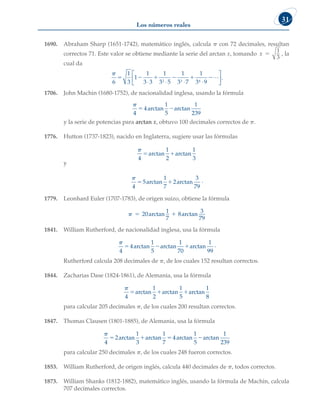 Los números reales
31
1690. Abraham Sharp (1651-1742), matemático inglés, calcula p con 72 decimales, resultan
correctos 71. Este valor se obtiene mediante la serie del arctan x, tomando x 
1
3
, la
cual da

6
1
3
1
1
3 3
1
3 5
1
3 7
1
3 9
2 3 4
     
⋅ ⋅ ⋅ ⋅






L .
1706. John Machin (1680-1752), de nacionalidad inglesa, usando la fórmula

4
4
1
5
1
239
 
arctan arctan
y la serie de potencias para arctan x, obtuvo 100 decimales correctos de p.
1776. Hutton (1737-1823), nacido en Inglaterra, sugiere usar las fórmulas

4
1
2
1
3
 
arctan arctan
y

4
5
1
7
2
3
79
 
arctan arctan .
1779. Leonhard Euler (1707-1783), de origen suizo, obtiene la fórmula
  
20
1
7
8
3
79
arctan arctan
1841. William Rutherford, de nacionalidad inglesa, usa la fórmula

4
4
1
5
1
70
1
99
  
arctan arctan arctan .
Rutherford calcula 208 decimales de p, de los cuales 152 resultan correctos.
1844. Zacharias Dase (1824-1861), de Alemania, usa la fórmula

4
1
2
1
5
1
8
  
arctan arctan arctan
para calcular 205 decimales p, de los cuales 200 resultan correctos.
1847. Thomas Clausen (1801-1885), de Alemania, usa la fórmula

4
2
1
3
1
7
4
1
5
1
239
   
arctan arctan arctan arctan
para calcular 250 decimales p, de los cuales 248 fueron correctos.
1853. William Rutherford, de origen inglés, calcula 440 decimales de p, todos correctos.
1873. William Shanks (1812-1882), matemático inglés, usando la fórmula de Machin, calcula
707 decimales correctos.
 