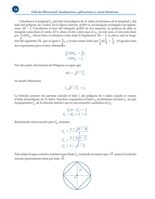 Cálculo diferencial, fundamentos, aplicaciones y notas históricas
34
Calculemos la longitud l2n del lado del polígono de 2n lados en términos de la longitud ln del
lado del polígono de n lados. En la figura anterior, DABD es un triángulo rectángulo con hipote-
nusa AB 5 2. Calculemos el área del triángulo DABD de dos maneras. La primera de ellas es
tomando como base el cateto AD y altura el otro cateto que es l2n; en este caso, el área está dada
por 1
2
(AD)l2n. Ahora bien, si tomamos como base la hipotenusa AB 5 2, la altura será la longi-
tud del segmento DE, que es igual a 1
2
ln, y el área estará dada por 1
2
( )
2
2 2
l l
n n
5 . Al igualar estas
dos expresiones para el área, obtenemos
1
2
1
2
2
2
( )
( )
AD l l
AD l l
n n
n n
5
5 .
Por otra parte, del teorema de Pitágoras se sigue que
AD l n
 
4 2
2
,
de donde obtenemos
l l l
n n n
2 2
2
4   .
La fórmula anterior nos permite calcular el lado ln del polígono de n lados cuando se conoce
el lado del polígono de 2n lados. Nosotros requerimos el lado l2n en términos del lado ln, así que
despejaremos l2n de la relación anterior que es una ecuación cuadrática en l2
2n:
l l l
l l l
n n n
n n n
2
2
2
2 2
2
4
2
2 2
4
4 0
( )
−
− +
5
5 .
Resolviendo esta ecuación para l2
2n, tenemos
l
l
l
l
l l
n
n
n
n
n n
2
2
2
2
2
2
2
2 2
4 16 4
2
4 2 4
2
2 4

 

 
   .
Para elegir el signo correcto, notemos que el lado l2n no puede ser mayor que 2 , pues el cuadrado
inscrito precisamente tiene por lado 2 .
O
2
 