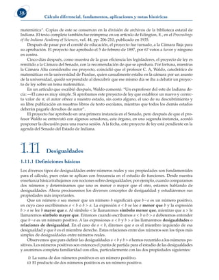 Cálculo diferencial, fundamentos, aplicaciones y notas históricas
38
matemática”. Copias de este se conservan en la división de archivos de la biblioteca estatal de
Indiana. El texto completo también fue reimpreso en un artículo de Edington, E., en el Proceedings
of the Indiana Academy of Sciences, vol. 44, pp. 206-210, publicado en 1935.
Después de pasar por el comité de educación, el proyecto fue turnado, a la Cámara Baja para
su aprobación. El proyecto fue aprobado el 5 de febrero de 1897, por 67 votos a favor y ninguno
en contra.
Cinco días después, como muestra de la gran eficiencia los legisladores, el proyecto de ley es
remitido a la Cámara del Senado, con la recomendación de que se aprobara. Por fortuna, mientras
la Cámara Alta consideraba ese proyecto, coincidió que el profesor C. A, Waldo, catedrático de
matemáticas en la universidad de Purdue, quien casualmente estaba en la cámara por un asunto
de la universidad, quedó sorprendido al descubrir que ese mismo día se iba a debatir un proyec-
to de ley sobre un tema matemático.
En un artículo que escribió después, Waldo comentó: “Un exprofesor del este de Indiana de-
cía: —El caso es muy simple. Si aprobamos este proyecto de ley que establece un nuevo y correc-
to valor de p, el autor ofrece a nuestro estado, sin costo alguno, el uso de su descubrimiento y
su libre publicación en nuestros libros de texto escolares, mientras que todos los demás estados
deberán pagarle derechos de autor”.
El proyecto fue aprobado en una primera instancia en el Senado, pero después de que el pro-
fesor Waldo se entrevistó con algunos senadores, este órgano, en una segunda instancia, acordó
posponer la discusión para una nueva sesión. A la fecha, este proyecto de ley está pendiente en la
agenda del Senado del Estado de Indiana.
Desigualdades
1.11
1.11.1 Definiciones básicas
Los diversos tipos de desigualdades entre números reales y sus propiedades son fundamentales
para el cálculo, pues estas se aplican con frecuencia en el estudio de funciones. Desde nuestra
enseñanza básica trabajamos con nociones sobre desigualdades; por ejemplo, cuando comparamos
dos números y determinamos que uno es menor o mayor que el otro, estamos hablando de
desigualdades. Ahora precisaremos los diversos conceptos de desigualdad y estudiaremos sus
propiedades más importantes.
Que un número a sea menor que un número b significará que b2a es un número positivo,
en cuyo caso escribiremos a  b o b  a. La expresión a  b se lee a menor que b y la expresión
b  a se lee b mayor que a. Al símbolo  le llamaremos símbolo menor que, mientras que a  le
llamaremos símbolo mayor que. Entonces cuando escribamos a  b o b  a deberemos entender
que b2a es un número positivo. A las expresiones a  b y b  a las llamaremos desigualdades o
relaciones de desigualdad. En el caso de a  b, diremos que a es el miembro izquierdo de esa
desigualdad y que b es el miembro derecho. Estas relaciones entre dos números son los tipos más
simples de desigualdades entre números reales.
Observemos que para definir las desigualdades a  b y b  a hemos recurrido a los números po-
sitivos. Los números positivos son entonces el punto de partida para el estudio de las desigualdades
y asumimos completa familiaridad con ellos, particularmente con las dos propiedades siguientes:
i) La suma de dos números positivos es un número positivo.
ii) El producto de dos números positivos es un número positivo.
 