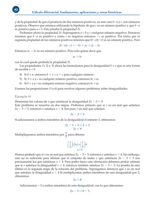 Cálculo diferencial, fundamentos, aplicaciones y notas históricas
40
y de la propiedad de que el producto de dos números positivos, en este caso b2a y c, son números
positivos. Observe que estamos utilizando la hipótesis de que c es un número positivo y que b2a
es positivo pues a  b. Esto prueba la propiedad 2).
Probemos ahora la propiedad 3). Supongamos a  b y c cualquier número negativo. Entonces
tenemos que b2a es positivo y como c es negativo entonces 2c es positivo. Por tanto, por la
segunda propiedad de los números positivos tenemos que (b2a)(2c) es un número positivo. Pero
(b2a)(2c) 5 2bc 1 ac 5 ac 2 bc
Entonces ac 2 bc es un número positivo. Pero esto quiere decir que
ac  bc
con lo cual queda probada la propiedad 3).
Las propiedades 1), 2) y 3) ahora las formulamos para la desigualdad b  a que es otra forma
de escribir a  b:
4) Si b  a, entonces b 1 c  a 1 c para cualquier número .
5) Si b  a y c es cualquier número positivo, entonces bc  ac.
6) Si b  a y c es cualquier número negativo, entonces bc  ac.
Usemos las proposiciones 1) a 6) para resolver algunos problemas sobre desigualdades.
Ejemplo 11
Determine los valores de x que satisfacen la desigualdad 2x 2 3  5.
Este problema se resuelve en dos etapas. Probemos primero que si x es un real que satisface
2x 2 3  5, entonces x satisface x  4. Sea pues x un real que satisface
2x 2 3  5
Si adicionamos a ambos miembros de la desigualdad el número 3, obtenemos
2x 2 3 1 3  5 1 3
2x  8
Multipliquemos ambos miembros por
1
2
para obtener
1
2
2x 
1
2
8
x  4





 ( ) 





Hemos probado que si x es un real que satisface 2x 2 3  5, entonces x satisface x  4. Sin embargo,
esto no es suficiente para afirmar que el conjunto de reales x que satisfacen 2x 2 3  5 son
precisamente los que satisfacen x  4. Para poder hacer esta afirmación debemos probar además
que si x satisface la desigualdad x  4. entonces también satisface 2x 2 3  5. La prueba de esto
último es la segunda etapa de la solución del problema. Supongamos entonces que x es un real
que satisface la desigualdad x  4 Si multiplicamos ambos miembros de esta desigualdad por 2,
obtenemos
2x  8
Adicionemos 23 a ambos miembros de esta desigualdad, con lo que obtenemos
2x 2 3  8 2 3
 