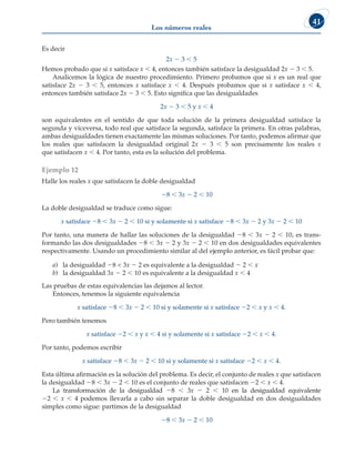 Los números reales
41
Es decir
2x 2 3  5
Hemos probado que si x satisface x  4, entonces también satisface la desigualdad 2x 2 3  5.
Analicemos la lógica de nuestro procedimiento. Primero probamos que si x es un real que
satisface 2x 2 3  5, entonces x satisface x  4. Después probamos que si x satisface x  4,
entonces también satisface 2x 2 3  5. Esto significa que las desigualdades
2x 2 3  5 y x  4
son equivalentes en el sentido de que toda solución de la primera desigualdad satisface la
segunda y viceversa, todo real que satisface la segunda, satisface la primera. En otras palabras,
ambas desigualdades tienen exactamente las mismas soluciones. Por tanto, podemos afirmar que
los reales que satisfacen la desigualdad original 2x 2 3  5 son precisamente los reales x
que satisfacen x  4. Por tanto, esta es la solución del problema.
Ejemplo 12
Halle los reales x que satisfacen la doble desigualdad
28  3x 2 2  10
La doble desigualdad se traduce como sigue:
x satisface 28  3x 2 2  10 si y solamente si x satisface 28  3x 2 2 y 3x 2 2  10
Por tanto, una manera de hallar las soluciones de la desigualdad 28  3x 2 2  10, es trans-
formando las dos desigualdades 28  3x 2 2 y 3x 2 2  10 en dos desigualdades equivalentes
respectivamente. Usando un procedimiento similar al del ejemplo anterior, es fácil probar que:
a) la desigualdad 28  3x 2 2 es equivalente a la desigualdad 2 2  x
b) la desigualdad 3x 2 2  10 es equivalente a la desigualdad x  4
Las pruebas de estas equivalencias las dejamos al lector.
Entonces, tenemos la siguiente equivalencia
x satisface 28  3x 2 2  10 si y solamente si x satisface 22  x y x  4.
Pero también tenemos
x satisface 22  x y x  4 si y solamente si x satisface 22  x  4.
Por tanto, podemos escribir
x satisface 28  3x 2 2  10 si y solamente si x satisface 22  x  4.
Esta última afirmación es la solución del problema. Es decir, el conjunto de reales x que satisfacen
la desigualdad 28  3x 2 2  10 es el conjunto de reales que satisfacen 22  x  4.
La transformación de la desigualdad 28  3x 2 2  10 en la desigualdad equivalente
22  x  4 podemos llevarla a cabo sin separar la doble desigualdad en dos desigualdades
simples como sigue: partimos de la desigualdad
28  3x 2 2  10
 