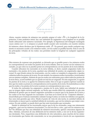 Cálculo diferencial, fundamentos, aplicaciones y notas históricas
44
Ahora, nuestro sistema de números nos permite asignar el valor 2n a la longitud de la hi-
potenusa. Como podemos intuir, hay una infinidad de segmentos cuya longitud no es posible
medir utilizando solo números racionales. Por ejemplo, la hipotenusa del triángulo rectángulo
cuyos catetos son 1 y 2, tampoco se puede medir usando solo racionales; con nuestro sistema
de números, ahora decimos que la hipotenusa mide 5 . En general, para medir cualquier seg-
mento es necesario acudir a los números reales, con los cuales es posible hacerlo. Esta es una de
las principales virtudes de los reales: nos permiten medir la longitud de cualquier segmento
de recta.
O A
Otra manera de expresar esta propiedad, es diciendo que es posible poner a los números reales
en correspondencia con todos los puntos de la recta infinita. Esto no ocurre con los números ra-
cionales, ya que estos no se pueden poner en correspondencia con los puntos de la recta infinita.
Cuando ubicamos los racionales en la recta infinita, es decir, cuando asignamos todos los
racionales a los puntos de la recta, quedará una infinidad de puntos sin asignárseles algún ra-
cional. Es aquí donde entran los irracionales, con los cuales se completa la asignación y quedan
cubiertos todos los puntos de la recta. En este sentido, los números reales (racionales e irracionales)
son un sistema completo. Además de que los reales son suficientes para cubrir todos los puntos de
la recta física, ocurre también que no queda un real sin ser asignado. En esta asignación, se agotan
los puntos de la recta y se agotan los números reales. Esto es lo que se quiere expresar cuando se
dice que los reales se ponen en correspondencia con los puntos de la recta. En matemáticas se dice
que los reales y los puntos de la recta se ponen en correspondencia uno a uno.
Si todos los racionales los asignamos a puntos de la recta, habrá una infinidad de puntos
que no tengan algún racional asignado, un hecho que resulta difícil de comprender es que esta
infinitud de puntos que no tienen asignados racionales es mayor que la de puntos de la recta a
los cuales se les han asignado los racionales. Con base en la teoría de los “conjuntos infinitos”,
desarrollada por el famoso matemático alemán George Cantor, no todos los infinitos son iguales;
hay unos más grandes que otros. Desde el punto de vista de esta teoría, la cantidad infinita de
irracionales es mayor que la cantidad infinita de racionales, que son los números que mejor cono-
cemos. En este sentido, se puede decir que hay más irracionales que racionales.
Siendo la infinitud de los irracionales mayor que la de los racionales, surge una interesante
pregunta: ¿qué son los números irracionales?, la cual nos lleva a otra: ¿qué son los números rea-
les? No obstante que hay una infinidad de números irracionales, apenas conocemos algunos de
ellos. Además, carecemos de una definición de los números reales, a nos ser la de las expansio-
nes decimales. Pero, requerimos una definición de otra naturaleza, pues muchos de los núme-
ros irracionales que hemos ido conociendo, no se nos presentaron a través de sus expansiones

















n
n
?
 
