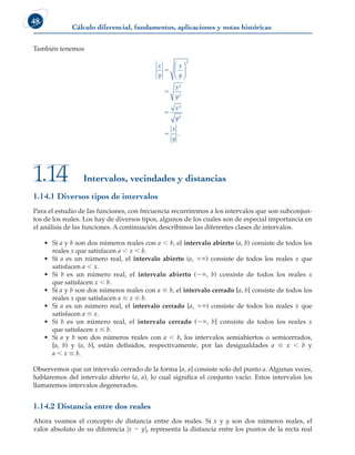 Cálculo diferencial, fundamentos, aplicaciones y notas históricas
48
También tenemos
x
y
x
y
x
y
x
y
x
y
5
5
5
5






2
2
2
2
2
.
Intervalos, vecindades y distancias
1.14
1.14.1 Diversos tipos de intervalos
Para el estudio de las funciones, con frecuencia recurriremos a los intervalos que son subconjun-
tos de los reales. Los hay de diversos tipos, algunos de los cuales son de especial importancia en
el análisis de las funciones. A continuación describimos las diferentes clases de intervalos.
• Si a y b son dos números reales con a , b, el intervalo abierto (a, b) consiste de todos los
reales x que satisfacen a , x , b.
• Si a es un número real, el intervalo abierto (a, 1`) consiste de todos los reales x que
satisfacen a , x.
• Si b es un número real, el intervalo abierto (2`, b) consiste de todos los reales x
que satisfacen x , b.
• Si a y b son dos números reales con a # b, el intervalo cerrado [a, b] consiste de todos los
reales x que satisfacen a # x # b.
• Si a es un número real, el intervalo cerrado [a, 1`) consiste de todos los reales x que
satisfacen a # x.
• Si b es un número real, el intervalo cerrado (2`, b] consiste de todos los reales x
que satisfacen x # b.
• Si a y b son dos números reales con a , b, los intervalos semiabiertos o semicerrados,
[a, b) y (a, b], están definidos, respectivamente, por las desigualdades a # x , b y
a , x # b.
Observemos que un intervalo cerrado de la forma [a, a] consiste solo del punto a. Algunas veces,
hablaremos del intervalo abierto (a, a), lo cual significa el conjunto vacío. Estos intervalos los
llamaremos intervalos degenerados.
1.14.2 Distancia entre dos reales
Ahora veamos el concepto de distancia entre dos reales. Si x y y son dos números reales, el
valor absoluto de su diferencia ux 2 yu, representa la distancia entre los puntos de la recta real
 