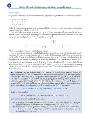 Cálculo diferencial, fundamentos, aplicaciones y notas históricas
50
Proposición
Si x0 es cualquier real y r es positivo, entonces las siguientes desigualdades son equivalentes entre sí:
a) x0 2 r , x , x0 1 r
b) 2r , x 2 x0 , r
c) ux 2 x0u , r
Dicho de otra manera, cualquiera de las desigualdades anteriores puede usarse para caracterizar
los puntos del intervalo (x0 2 r, x0 1 r).
Los intervalos abiertos de la forma (x0 2 r, x0 1 r) son muy socorridos en pruebas de teore-
mas de cálculo, sin embargo, todo intervalo abierto (a, b) puede verse como un intervalo de esta
forma, con centro el punto x
a b
0
2


y radio r
b a


2
.
a b
2
a  b
2
b  a

Ahora vemos el concepto de vecindad de un punto.
Sea x0 un número real, una vecindad abierta de x0 es cualquier intervalo abierto (a, b) que lo
contenga; el punto x0 no necesariamente es el centro de la vecindad (a, b), aunque ciertamente
puede serlo. Es una obviedad que cualquier intervalo abierto (a, b) es una vecindad abierta de
cualquiera de sus puntos. Por ejemplo, el intervalo abierto (0, 1) es una vecindad abierta de 1
2
,
pero también es una vecindad abierta de
1
3
y 1
4
. El intervalo abierto (0, 1) es vecindad abierta
de cualquier real 0 , x0 , 1. A un intervalo de la forma (x0 2 r, x0 1 r) le llamaremos vecindad
abierta de x0 de radio r. Esta terminología nos ayudará a hacer más fluida la redacción de las
demostraciones.
Nota: Ya hemos visto que la desigualdad uxu , r, donde r es un real positivo es equivalente a la
dobledesigualdad2r,x,r.Ahoraveamoscómosetraduceladesigualdaduxu. r.Supongamos
x un real que satisface uxu . r. Si x es positivo entonces tenemos x 5 uxu . r. Si x , 0, entonces
2x 5 uxu . r, es decir x , 2r. Recíprocamente, supongamos x un real positivo tal que x . r,
entonces ciertamente se cumple uxu . r. Por otra parte si x , 2r entonces 2x . r, es decir, también
se cumple uxu . r. Se sugiere al lector que reflexione cuidadosamente sobre el razonamiento que
hemos realizado, con el cual probamos la siguiente afirmación: Sea r . 0, entonces
x ∈ ¡ satisface uxu . r si y solamente si x  r o bien x , 2r.
Dicho en otras palabras
x ∈ ¡ satisface ux u . r si y solamente si x ∈ (2∞, 2r) ∪ (r, 1 ∞).
En resumen: si r es un real positivo, entonces
a) El conjunto de reales que satisfacen uxu , r es el intervalo abierto (2r, r) cuyos
elementos también se describen con la desigualdad 2r , x , r.
b) El conjunto de reales que satisfacen uxu . r es la unión de intervalos abiertos (2∞,
2r) ∪ (r, 1 ∞) cuyos elementos también se describen con la disyunción de las
desigualdades x  r o bien x , 2r.
 