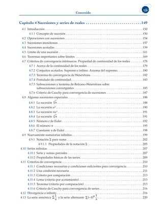 Contenido
vii
Capítulo 4 Sucesiones y series de reales . .  .  .  .  .  .  .  .  .  .  .  .  .  .  .  .  .  .  .  .  .  .  .  .  .  .  . 149
4.1 Introducción . . . . . . . . . . . . . . . . . . . . . . . . . . . . . . . . . . . . . . . . . . . . . . . . . . . . . . . . . . . . . . . . . 150
4.1.1 Concepto de sucesión . . . . . . . . . . . . . . . . . . . . . . . . . . . . . . . . . . . . . . . . . . . . . . . . . . . 150
4.2 Operaciones con sucesiones  . . . . . . . . . . . . . . . . . . . . . . . . . . . . . . . . . . . . . . . . . . . . . . . . . . . 154
4.3 Sucesiones monótonas . . . . . . . . . . . . . . . . . . . . . . . . . . . . . . . . . . . . . . . . . . . . . . . . . . . . . . . . 157
4.4 Sucesiones acotadas . . . . . . . . . . . . . . . . . . . . . . . . . . . . . . . . . . . . . . . . . . . . . . . . . . . . . . . . . . 159
4.5 Límite de una sucesión . . . . . . . . . . . . . . . . . . . . . . . . . . . . . . . . . . . . . . . . . . . . . . . . . . . . . . . . 161
4.6 Teoremas importantes sobre límites . . . . . . . . . . . . . . . . . . . . . . . . . . . . . . . . . . . . . . . . . . . . . 169
4.7 Criterios de convergencia intrínsecos. Propiedad de continuidad de los reales . . . . . . . . 178
4.7.1 Acerca de la continuidad de los reales . . . . . . . . . . . . . . . . . . . . . . . . . . . . . . . . . . . . . 179
4.7.2 Conjuntos acotados. Supremo e ínfimo. Axioma del supremo  . . . . . . . . . . . . . . . . 180
4.7.3 Teorema de convergencia de Weierstrass  . . . . . . . . . . . . . . . . . . . . . . . . . . . . . . . . . . 182
4.7.4 Postulado de continuidad . . . . . . . . . . . . . . . . . . . . . . . . . . . . . . . . . . . . . . . . . . . . . . . 183
4.7.5 Subsucesiones y teorema de Bolzano-Weierstrass sobre
subsucesiones convergentes  . . . . . . . . . . . . . . . . . . . . . . . . . . . . . . . . . . . . . . . . . . . . . 185
4.7.6 Criterio de Cauchy para convergencia de sucesiones . . . . . . . . . . . . . . . . . . . . . . . . 187
4.8 Algunas sucesiones especiales  . . . . . . . . . . . . . . . . . . . . . . . . . . . . . . . . . . . . . . . . . . . . . . . . . 188
4.8.1 La sucesión a
n
 . . . . . . . . . . . . . . . . . . . . . . . . . . . . . . . . . . . . . . . . . . . . . . . . . . . . . . . . 188
4.8.2 La sucesión an  . . . . . . . . . . . . . . . . . . . . . . . . . . . . . . . . . . . . . . . . . . . . . . . . . . . . . . . . . 190
4.8.3 La sucesión nan . . . . . . . . . . . . . . . . . . . . . . . . . . . . . . . . . . . . . . . . . . . . . . . . . . . . . . . . 191
4.8.4 La sucesión n
n
 . . . . . . . . . . . . . . . . . . . . . . . . . . . . . . . . . . . . . . . . . . . . . . . . . . . . . . . . 191
4.8.5 Número e de Euler  . . . . . . . . . . . . . . . . . . . . . . . . . . . . . . . . . . . . . . . . . . . . . . . . . . . . . 192
4.8.6 El número p . . . . . . . . . . . . . . . . . . . . . . . . . . . . . . . . . . . . . . . . . . . . . . . . . . . . . . . . . . . 195
4.8.7 Constante g de Euler . . . . . . . . . . . . . . . . . . . . . . . . . . . . . . . . . . . . . . . . . . . . . . . . . . . . 198
4.9 Nuevamente sumatorias infinitas . . . . . . . . . . . . . . . . . . . . . . . . . . . . . . . . . . . . . . . . . . . . . . . 199
4.9.1 Notación S para suma . . . . . . . . . . . . . . . . . . . . . . . . . . . . . . . . . . . . . . . . . . . . . . . . . . 202
4.9.1.1 Propiedades de la notación S . . . . . . . . . . . . . . . . . . . . . . . . . . . . . . . . . . . . 205
4.10 Series infinitas . . . . . . . . . . . . . . . . . . . . . . . . . . . . . . . . . . . . . . . . . . . . . . . . . . . . . . . . . . . . . . . 207
4.10.1 Serie y sumas parciales . . . . . . . . . . . . . . . . . . . . . . . . . . . . . . . . . . . . . . . . . . . . . . . . . . 207
4.10.2 Propiedades básicas de las series . . . . . . . . . . . . . . . . . . . . . . . . . . . . . . . . . . . . . . . . . 209
4.11 Criterios de convergencia  . . . . . . . . . . . . . . . . . . . . . . . . . . . . . . . . . . . . . . . . . . . . . . . . . . . . . 210
4.11.1 Condiciones necesarias y condiciones suficientes para convergencia  . . . . . . . . . . 210
4.11.2 Una condición necesaria  . . . . . . . . . . . . . . . . . . . . . . . . . . . . . . . . . . . . . . . . . . . . . . . . 211
4.11.3 Criterio por comparación . . . . . . . . . . . . . . . . . . . . . . . . . . . . . . . . . . . . . . . . . . . . . . . . 213
4.11.4 Lema (criterio por acotamiento) . . . . . . . . . . . . . . . . . . . . . . . . . . . . . . . . . . . . . . . . . . 213
4.11.5 Teorema (criterio por comparación) . . . . . . . . . . . . . . . . . . . . . . . . . . . . . . . . . . . . . . . 213
4.11.6 Criterio de Cauchy para convergencia de series  . . . . . . . . . . . . . . . . . . . . . . . . . . . . 216
4.12 Divergencia a infinito . . . . . . . . . . . . . . . . . . . . . . . . . . . . . . . . . . . . . . . . . . . . . . . . . . . . . . . . . 216
4.13 La serie armónica
1
n
∑ y la serie alternante ( )
−
∑ 1 n
n
1
 . . . . . . . . . . . . . . . . . . . . . . . . . . . . . 220
 