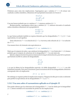 Cálculo diferencial, fundamentos, aplicaciones y notas históricas
52
Probemos pues estas dos implicaciones. Supongamos que a satisface a2 , 1. Al extraer raíz
cuadrada a ambos miembros, obtenemos de la propiedad enunciada en el inciso i)
0 1
0 1
0 1



a
a
a
2
2



Con esto hemos probado que si a satisface a2 , 1 entonces satisface uau  1.
Recíprocamente, supongamos ahora que a satisface uau  1, entonces elevando al cuadrado
ambos miembros obtenemos de la propiedad ii):
0 # uau , 1
0 # uau2 , 12
0 # a2 , 1
Lo que hemos probado también se expresa diciendo que las desigualdades x2 , 1 y uxu  1 son
equivalentes, lo cual significa:
Toda solución de x2 , 1 es solución de uxu  1 y viceversa, toda solución de uxu  1 es solución
de x2 , 1.
Una manera breve de formular esta equivalencia es
x satisface x2 , 1 ⇔ x satisface uxu  1.
Dado que el conjunto de reales x que satisfacen la desigualdad uxu , 1 es el intervalo (21, 1), hemos
probado que el conjunto de soluciones de la desigualdad x2 , 1 es este intervalo.
Quizás a algunos lectores les parezca innecesario la larga la demostración, pues tal vez piensen
que bastaría escribir la cadena de desigualdades
x
x
x
2 1
1
1



y ya que la última de las desigualdades equivale a la doble desigualdad 21 , x , 1, con ello
terminaría la prueba. Pero esto es incorrecto, pues la secuencia de las tres desigualdades anteriores
corresponde solo a la implicación
x2 , 1 ⇒ uxu , 1
Sin embargo se requiere probar la implicación recíproca. Ninguna de ellas por sí sola es suficiente
para probar la equivalencia de las desigualdades x2 , 1 y uxu , 1.
1.15.1 Una nota sobre el razonamiento aplicado en el ejemplo 13
Para poder afirmar que las soluciones de la desigualdad x2 , 1 son las dadas por la desigualdad
uxu  1, hemos insistido en la necesidad de probar las dos implicaciones
x satisface x2 , 1 ⇒ x satisface uxu , 1
y
x satisface x2 , 1 ⇐ x satisface uxu , 1
 