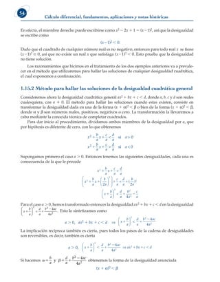 Cálculo diferencial, fundamentos, aplicaciones y notas históricas
54
En efecto, el miembro derecho puede escribirse como x2 2 2x 1 1 5 (x21)2, así que la desigualdad
se escribe como
(x21)2  0.
Dado que el cuadrado de cualquier número real es no negativo, entonces para todo real x se tiene
(x21)2 $ 0, así que no existe un real x que satisfaga (x21)2  0. Esto prueba que la desigualdad
no tiene solución.
Los razonamientos que hicimos en el tratamiento de los dos ejemplos anteriores va a prevale-
cer en el método que utilizaremos para hallar las soluciones de cualquier desigualdad cuadrática,
el cual exponemos a continuación.
1.15.2 Método para hallar las soluciones de la desigualdad cuadrática general
Consideremos ahora la desigualdad cuadrática general ax2 1 bx 1 c  d, donde a, b, c y d son reales
cualesquiera, con a  0. El método para hallar las soluciones cuando estas existen, consiste en
transformar la desigualdad dada en una de la forma (x 1 a)2  b o bien de la forma (x 1 a)2  b,
donde a y b son números reales, positivos, negativos o cero. La transformación la llevaremos a
cabo mediante la conocida técnica de completar cuadrados.
Para dar inicio al procedimiento, dividamos ambos miembros de la desigualdad por a, que
por hipótesis es diferente de cero, con lo que obtenemos
x
b
a
x
c
a
d
a
a 
x
b
a
x
c
a
d
a
a
2
2
1 1
1 1

 
si
si
0
0
Supongamos primero el caso a  0. Entonces tenemos las siguientes desigualdades, cada una es
consecuencia de la que le precede
x
b
a
x
c
a
d
a
x
b
a
x
b
a
c
a
d
a
2
2
2
2
 
   












  (
b
b
a
x
b
a
d
a
b
a
c
a
2
4
2
2 2
2
)
  





 
Para el caso a  0, hemos transformado entonces la desigualdad ax2 1 bx 1 c  d en la desigualdad
x
b
a
d
a
b ac
a
 







2 2
2

4
4
. Esto lo sintetizamos como
a  0, ax2 1 bx 1 c  d ⇒ x
b
a

d
a
b ac
a
 







2 2
2
4
4
La implicación recíproca también es cierta, pues todos los pasos de la cadena de desigualdades
son reversibles, es decir, también es cierta
a  0, x
b
a
d
a
b ac
a
ax bx c d
  

  





 ⇒
2 2
2
2
4
4
Si hacemos  
  

b
a
d
a
b ac
a
y
2
2
4
4
obtenemos la forma de la desigualdad anunciada
(x 1 a)2  b
 