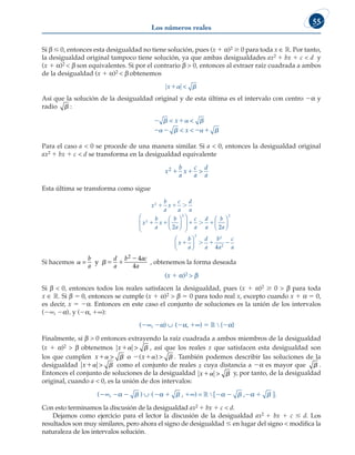 Los números reales
55
Si b # 0, entonces esta desigualdad no tiene solución, pues (x 1 a)2 $ 0 para toda x ∈ ¡. Por tanto,
la desigualdad original tampoco tiene solución, ya que ambas desigualdades ax2 1 bx 1 c  d y
(x 1 a)2  b son equivalentes. Si por el contrario b  0, entonces al extraer raíz cuadrada a ambos
de la desigualdad (x 1 a)2  b obtenemos
x 

Así que la solución de la desigualdad original y de esta última es el intervalo con centro 2a y
radio  :
 
   
  
   
 
 
x
x
Para el caso a  0 se procede de una manera similar. Si a  0, entonces la desigualdad original
ax2 1 bx 1 c  d se transforma en la desigualdad equivalente
x
b
a
x
c
a
d
a
2 1 1 
Esta última se transforma como sigue
x
b
a
x
c
a
d
a
x
b
a
x
b
a
c
a
d
a
b
2
2
2
2
  
    












2
2
4
2
2 2
2
a
x
b
a
d
a
b
a
c
a












   
Si hacemos  
=
b
a
d
a
b ac
a
y  

2 4
4
, obtenemos la forma deseada
(x 1 a)2  b
Si b  0, entonces todos los reales satisfacen la desigualdad, pues (x 1 a)2 $ 0  b para toda
x ∈ ¡. Si b 5 0, entonces se cumple (x 1 a)2  b 5 0 para todo real x, excepto cuando x 1 a 5 0,
es decir, x 5 2a. Entonces en este caso el conjunto de soluciones es la unión de los intervalos
(2∞, 2a), y (2a, 1∞):
(2∞, 2a) ∪ (2a, 1∞) 5 ¡ ∖ {2a}
Finalmente, si b  0 entonces extrayendo la raíz cuadrada a ambos miembros de la desigualdad
(x 1 a)2  b obtenemos x 
 , así que los reales x que satisfacen esta desigualdad son
los que cumplen x x
  
   
 
o ( ) . También podemos describir las soluciones de la
desigualdad x 
 como el conjunto de reales x cuya distancia a 2a es mayor que  .
Entonces el conjunto de soluciones de la desigualdad x 
 y, por tanto, de la desigualdad
original, cuando a  0, es la unión de dos intervalos:
(2∞, 2a 2  ) ∪ (2a 1  , 1∞) = ¡ ∖ [2a 2  ,2a 1  ].
Con esto terminamos la discusión de la desigualdad ax2 1 bx 1 c  d.
Dejamos como ejercicio para el lector la discusión de la desigualdad ax2 1 bx 1 c # d. Los
resultados son muy similares, pero ahora el signo de desigualdad # en lugar del signo  modifica la
naturaleza de los intervalos solución.
 