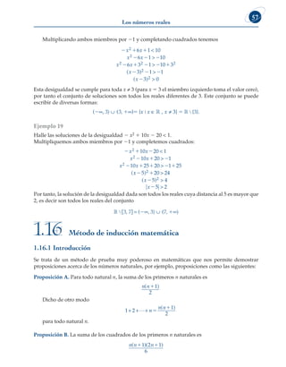 Los números reales
57
Multiplicando ambos miembros por 21 y completando cuadrados tenemos
  
  
    

x x
x x
x x
x
2
2
2 2 2
6 1 10
6 1 10
6 3 1 10 3
3



( )
)
( )
2
2
1 1
3 0
 



x
Esta desigualdad se cumple para toda x ≠ 3 (para x 5 3 el miembro izquierdo toma el valor cero),
por tanto el conjunto de soluciones son todos los reales diferentes de 3. Este conjunto se puede
escribir de diversas formas:
(2∞, 3) ∪ (3, 1∞)5 {x | x ∈ ¡ , x ≠ 3} 5 ¡ ∖ {3}.
Ejemplo 19
Halle las soluciones de la desigualdad 2 x2 1 10x 2 20  1.
Multipliquemos ambos miembros por 21 y completemos cuadrados:
  
  
    
x x
x x
x x
2
2
2
10 20 1
10 20 1
10 25 20 1 25



(x
x
x
x
 


5 20 24
5 4
5 2
2
2
)
( )



Por tanto, la solución de la desigualdad dada son todos los reales cuya distancia al 5 es mayor que
2, es decir son todos los reales del conjunto
¡ ∖ [3, 7] = (2∞, 3) ∪ (7, 1∞)
Método de inducción matemática
1.16
1.16.1 Introducción
Se trata de un método de prueba muy poderoso en matemáticas que nos permite demostrar
proposiciones acerca de los números naturales, por ejemplo, proposiciones como las siguientes:
Proposición A. Para todo natural n, la suma de los primeros n naturales es
n n
( )
11
2
Dicho de otro modo
1 2
1
2
+ + +
L n
n n


( )
para todo natural n.
Proposición B. La suma de los cuadrados de los primeros n naturales es
n n n
( )( )
1 1
1 2 1
6
 