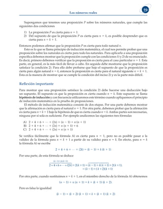 Los números reales
59
Supongamos que tenemos una proposición P sobre los números naturales, que cumple las
siguientes dos condiciones
1) La proposición P es cierta para n 5 1.
2) Del supuesto de que la proposición P es cierta para n 5 k, es posible desprender que es
cierta para n 5 k 1 1.
Entonces podemos afirmar que la proposición P es cierta para todo natural n.
Esto es lo que se llama principio de inducción matemática, el cual nos permite probar que una
proposición sobre los naturales es cierta para todo los naturales. Para aplicarlo a una proposición
específica debemos mostrar que la proposición cumple con las condiciones 1) y 2) de su enunciado.
Es decir, primero debemos verificar que la proposición es cierta para el caso particular n 5 1. Esta
parte, en general, es la más fácil de llevar a cabo. En seguida debe mostrarse que la proposición
satisface la condición 2). Para ello debe probarse que bajo el supuesto de que la proposición es
cierta para algún natural n 5 k, entonces la proposición es cierta para el natural siguiente n 5 k 1 1.
Esta es la manera de mostrar que se cumple la condición del inciso 2) y es la parte más difícil.
Reflexión importante
Para mostrar que una proposición satisface la condición 2) debe hacerse una deducción bajo
un supuesto. El supuesto es que la proposición es cierta cuando n 5 k. Este supuesto se llama
hipótesis de inducción y con frecuencia utilizaremos este término cuando apliquemos el principio
de inducción matemática en la prueba de proposiciones.
El método de inducción matemática consiste de dos etapas. Por una parte debemos mostrar
que la afirmación es cierta para el natural n 5 1. Por otra parte, debemos probar que la afirmación
es cierta para n 5 k 1 1 bajo la hipótesis de que es cierta cuando n 5 k. Ambas partes son necesarias,
ninguna por sí sola es suficiente. Por ejemplo analicemos las siguientes tres fórmulas
A) 2 1 4 1 6 1 L 1 (2n) 5 (n 2 1) 1 n (n 1 1)
B) 2 1 4 1 6 1 L 1 (2n) 5 n (n 1 1) 1 6
C) 2 1 4 1 6 1 L 1 (2n) 5 n (n 1 1)
Se verifica fácilmente que la fórmula A) es cierta para n 5 1, pero no es posible pasar a la
validez de la fórmula para n 5 k 1 1 a partir de su validez para n 5 k. En efecto, para n 5 k
la fórmula A) se escribe
2 1 4 1 6 1 L 1 (2k) 5 (k 2 1) 1 k (k 1 1)
Por una parte, de esta fórmula se deduce
2 + 4+6+ +(2 )

 

 

k k k
k k k
( ) ( )
( ) (
  
  
1 1
2 1 
    
   
1 2 1
1
) ( ).
( ) (
k k
k
( 1)
( 2)
 

 

k
k k
k1)
Por otra parte, cuando sustituimos n 5 k 1 1, en el miembro derecho de la fórmula A) obtenemos
(n 2 1) 1 n (n 1 1) 5 k 1 (k 1 1) (k 1 2).
Pero es falsa la igualdad
(k 2 1) 1 (k 1 2) (k 1 1) 5 k 1 (k 1 1) (k 1 2)
 