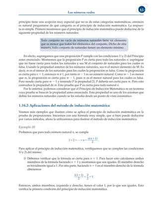 Los números reales
61
principio tiene una acepción muy especial que no es de estas categorías matemáticas, entonces
es natural preguntarse de qué categoría es el principio de inducción matemática. La respues-
ta es simple. Primero mostremos que el principio de inducción matemática puede deducirse de la
siguiente propiedad de los números naturales:
Todo conjunto no vacío de números naturales tiene un elemento
que es menor que todos los elementos del conjunto. Dicho de otra
manera, todo conjunto de naturales tienen un elemento mínimo.
En efecto, supongamos que una proposición P cumple con las condiciones 1) y 2) del Principio
antes enunciado. Mostremos que la proposición P es cierta para todo los naturales n. supóngase
que no fuese cierta para todos los naturales y sea M el conjunto de naturales para los cuales es
falsa. Usando la propiedad anterior de los números naturales, sea m el menor elemento de M. Es
decir, m es el menor de los naturales para los cuales la proposición es falsa. Como la proposición
es cierta para n 5 1, entonces m ≠ 1, por tanto m 2 1 es un número natural. Como m 2 1 es menor
que m, la proposición es cierta para m 2 1, pues m es el menor natural para los cuales es falsa.
Pero siendo cierta para m 2 1 y teniendo P la propiedad 2), P debería ser cierta para m. Pero esto
contradice la propiedad de m. Esto prueba que P es cierta para todo natural n.
Por lo anterior, podemos considerar que el Principio de Inducción Matemática es un teorema
cuya prueba se basa en la propiedad antes enunciada. Esta propiedad es uno de los axiomas que
define los números naturales cuando se les estudia desde un punto de vista axiomático.
1.16.3 Aplicaciones del método de inducción matemática
Veamos más ejemplos que ilustren cómo se aplica el principio de inducción matemática en la
prueba de proposiciones. Iniciemos con una fórmula muy simple, que si bien puede deducirse
por varios métodos, ahora la utilizaremos para ilustrar el método de inducción matemática.
Ejemplo 20
Probemos que para todo número natural n, se cumple
1 2
1
2
   

L n
n n
( )
.
Para aplicar el principio de inducción matemática, verifiquemos que se cumplen las condiciones
1) y 2) del mismo.
1) Debemos verificar que la fórmula es cierta para n 5 1. Para hacer esto calculamos ambos
miembros de la fórmula haciendo n 5 1 y mostramos que son iguales. El miembro derecho
es trivialmente igual a 1. Por otra parte, haciendo n 5 1 en el miembro derecho de la fórmula
obtenemos
1 1 1
2
2
2
1
( )

 
Entonces, ambos miembros, izquierdo y derecho, tienen el valor 1, por lo que son iguales. Esto
verifica la primera condición del principio de inducción matemática.
 