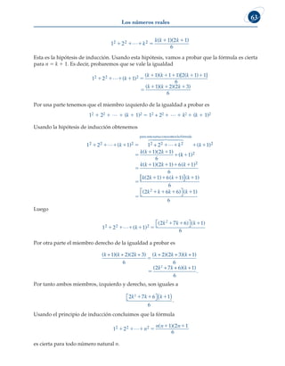 Los números reales
63
1 2
1 2 1
6
2 2 2
   
 
L k
k k k
( )( )
.
Esta es la hipótesis de inducción. Usando esta hipótesis, vamos a probar que la fórmula es cierta
para n 5 k 1 1. Es decir, probaremos que se vale la igualdad
1 2 1
1 1 1 2 1 1
6
1
2 2 2
    
    


L ( )
( )( )[ ( ) ]
(
k
k k k
k )
)( )( )
k k
 
2 2 3
6
Por una parte tenemos que el miembro izquierdo de la igualdad a probar es
12 1 22 1 L 1 (k 1 1)2 5 12 + 22 1 L 1 k2 1 (k 1 1)2
Usando la hipótesis de inducción obtenemos
1 2 1 1 2
2 2 2 2 2 2
      
 
( )
k k
+
para estasumaconocem
moslafórmula
 
 

 

 

( )
( )( )
(
k
k k k
1
1 2 1
6
2
k
k
k k k k
k k k


   

  
1
1 2 1 6 1
6
2 1 6 1
2
2
)
( )( ) ( )
( ) ( )
[
[ ]




( )
( ) ( )
k
k k k k
2


   
1
6
2 6 6 1
6
Luego
1 2 ( 1)
2 2 2
    
  
L k
k k k
2
( ) ( )
2 7 6 1
6

 

Por otra parte el miembro derecho de la igualdad a probar es
( )( )( ) ( )( )( )
(
k k k k k k
k k
+ + + + + +
+
1 2 2 3
6
2 2 3 1
6
2 7
2
5
5
+
+ +
6 1
6
)( )
.
k
Por tanto ambos miembros, izquierdo y derecho, son iguales a
2 7 6 1
6
.
2
k k k
1 1 1

 
( )
Usando el principio de inducción concluimos que la fórmula
1 2
1 2 1
6
2 2 2
   
 
L n
n n n
( )( )
es cierta para todo número natural n.
 
