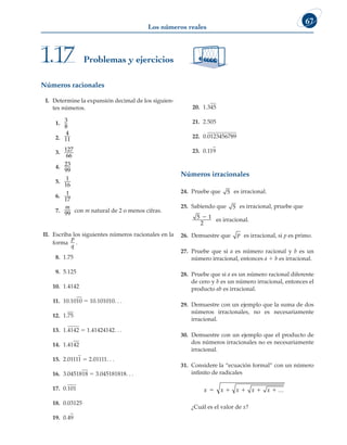 67
Los números reales
Números racionales
I. Determine la expansión decimal de los siguien-
tes números.
1. 3
8
2.
4
11
3. 127
66
4. 23
99
5. 1
16
6. 1
17
7.
m
99 con m natural de 2 o menos cifras.
II. Escriba los siguientes números racionales en la
forma
p
q
.
8. 1.75
9. 5.125
10. 1.4142
11. 10.1010 5 10.101010. . .
12. 1.75
13. 1.4142 5 1.41424142. . .
14. 1.4142
15. 2.01111 5 2.01111. . .
16. 3.0451818 5 3.045181818. . .
17. 0.101
18. 0.03125
19. 0.49
20. 1.345
21. 2.505
22. 0.0123456789
23. 0.119
Números irracionales
24. Pruebe que 5 es irracional.
25. Sabiendo que 5 es irracional, pruebe que 		
5 1
2
2 es irracional.
26. Demuestre que p es irracional, si p es primo.
27. Pruebe que si a es número racional y b es un
número irracional, entonces a 1 b es irracional.
28. Pruebe que si a es un número racional diferente
de cero y b es un número irracional, entonces el
producto ab es irracional.
29. Demuestre con un ejemplo que la suma de dos
números irracionales, no es necesariamente
irracional.
30. Demuestre con un ejemplo que el producto de
dos números irracionales no es necesariamente
irracional.
31. Considere la “ecuación formal” con un número
infinito de radicales
x x x x x
   
 
		 ¿Cuál es el valor de x?
Problemas y ejercicios
1.17
 
