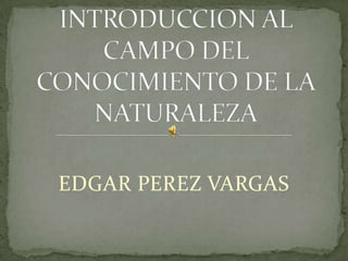 EDGAR PEREZ VARGAS INTRODUCCION AL CAMPO DEL CONOCIMIENTO DE LA NATURALEZA 