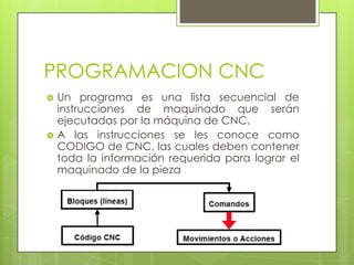 PROGRAMACION CNC
   Un programa es una lista secuencial de
    instrucciones de maquinado que serán
    ejecutadas por la máquina de CNC.
   A las instrucciones se les conoce como
    CODIGO de CNC, las cuales deben contener
    toda la información requerida para lograr el
    maquinado de la pieza
 