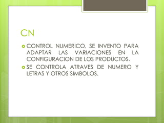 CN
 CONTROL   NUMERICO, SE INVENTO PARA
  ADAPTAR LAS VARIACIONES EN LA
  CONFIGURACION DE LOS PRODUCTOS.
 SE CONTROLA ATRAVES DE NUMERO Y
  LETRAS Y OTROS SIMBOLOS.
 