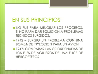 EN SUS PRINCIPIOS
 NO  FUE PARA MEJORAR LOS PROCESOS,
  SI NO PARA DAR SOLUCION A PROBLEMAS
  TECNICOS SURGIDOS.
 1942 – SURGIO UN PROBLEMA CON UNA
  BOMBA DE INYECCION PARA UN AVION
 1947- COMPARAR LAS COORDENADAS DE
  LOS EJES DE AGUJEROS DE UNA ELICE DE
  HELICOPTEROS
 