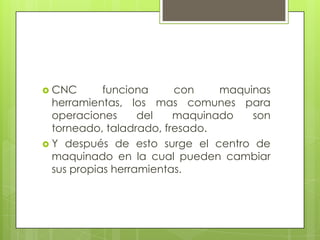  CNC       funciona     con    maquinas
  herramientas, los mas comunes para
  operaciones      del   maquinado   son
  torneado, taladrado, fresado.
 Y después de esto surge el centro de
  maquinado en la cual pueden cambiar
  sus propias herramientas.
 