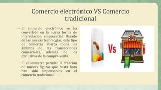 Comercio electrónico VS Comercio
tradicional
• El comercio electrónico se ha
convertido en la nueva forma de
interrelacion empresarial. Basado
en las nuevas tecnologías, este tipo
de comercio abarca todos los
ámbitos de las transacciones
comerciales, además de los
exclusivos de la compra-venta.
• El eCommerce permite la creación
de nuevas figuras que hasta hora
han sido impensables en el
comercio tradicional
 