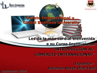 Bufete Internacional y
            Global Business University



                  Les da la más cordial bienvenida
                           a su Curso Institucional
                              “INTRODUCCIÓN AL
                     COMERCIO INTERNACIONAL”

                                       Expositor:
                           Eduardo Reyes Díaz-Leal
Septiembre 2008
 