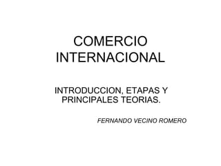 COMERCIO
INTERNACIONAL
INTRODUCCION, ETAPAS Y
PRINCIPALES TEORIAS.
FERNANDO VECINO ROMERO
 
