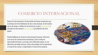 COMERCIO INTERNACIONAL
Comercio internacional es el intercambio de bienes económicos que
se efectúa entre los habitantes de dos o más naciones, de tal manera,
que se dé origen a salidas de mercancía de un país (exportaciones)
entradas de mercancías (importaciones) procedentes de otros
países.
Cuando hablamos de comercio internacional, hacemos referencia
auna serie de transacciones económicas. Estas involucran
intercambio de bienes y servicios entre diferentes países, en sus
diferentes mercados internos. Estos intercambios son la exportación
a través de las ventas, o importación a través de las compras.
 