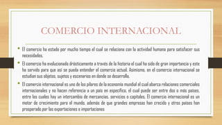 COMERCIO INTERNACIONAL
 El comercio ha estado por mucho tiempo el cual se relaciona con la actividad humana para satisfacer sus
necesidades.
 El comercio ha evolucionado drásticamente a través de la historia el cual ha sido de gran importancia y este
ha servido para que así se pueda entender el comercio actual. Asimismo, en el comercio internacional se
estudian sus objetos, sujetos y escenarios en donde se desarrolla.
 El comercio internacional es uno de los pilares de la economía mundial el cual abarca relaciones comerciales
internacionales y no hacen referencia a un país en específico, el cual puede ser entre dos o más países,
entre los cuales hay un intercambio de mercancías, servicios o capitales. El comercio internacional es un
motor de crecimiento para el mundo, además de que grandes empresas han crecido y otros países han
prosperado por las exportaciones e importaciones
 