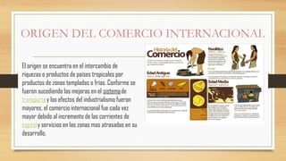 ORIGEN DEL COMERCIO INTERNACIONAL
El origen se encuentra en el intercambio de
riquezas o productos de países tropicales por
productos de zonas templadas o frías. Conforme se
fueron sucediendo las mejoras en el sistemade
transportey los efectos del industrialismo fueron
mayores, el comercio internacional fue cada vez
mayor debido al incremento de las corrientes de
capitaly servicios en las zonas mas atrasadas en su
desarrollo.
 