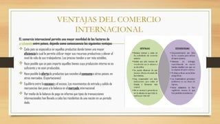 VENTAJAS DEL COMERCIO
INTERNACIONAL
EL comercio internacional permite una mayor movilidad de los factores de
producciónentre países, dejando como consecuencia las siguientes ventajas:
 Cada país se especializa en aquellos productos donde tienen una mayor
eficiencialo cual le permite utilizar mejor sus recursos productivos y elevar el
nivel de vida de sus trabajadores. Los precios tienden a ser más estables.
 Hace posible que un país importe aquellos bienes cuya producción interna no es
suficiente y no sean producidos.
 Hace posible laofertade productos que exceden elconsumoa otros países, en
otros mercados. (Exportaciones)
 Equilibrio entre laescasezy el exceso. Los movimientos de entrada y salida de
mercancías dan paso a la balanza en elmercado internacional.
 Por medio de la balanza de pago se informa que tipos de transacciones
internacionales han llevado a cabo los residentes de una nación en un período
dado.
 