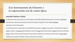 Los instrumentos de fomento a
la exportación son de varios tipos:
comerciales, financieros y fiscales.
Los gobiernos prestan apoyo comercial a sus exportadores ofreciéndoles facilidades administrativas, servicios de informacióny
asesoramiento e incluso promocionando directamente los productos originados en el país mediante publicidad,
exposiciones y ferias internacionales.
Las ayudas financieras a la exportación son principalmente los préstamos y créditosa la exportación, frecuentemente con tipos de
interés muy bajos, y losseguros gubernamentales que cubren losriesgos empresariales incluso elriesgoderivado de perturbaciones
políticas o bélicas. Entre las ayudas financieras hay que incluir las medidas de tipo monetario que actúan sobre el tipo de cambio
haciendo que los productos nacionales resultan más baratos en el extranjero.
 