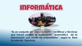 ”Es un conjunto de conocimientos científicos y técnicas
que hacen posible el tratamiento automático de la
información por medio de ordenadores”, según la Real
Academia Española.
 