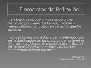 “  La tarea es buscar nuevos modelos de Desarrollo para nuestros tiempos, viables y menos inhumanos, costos e insensatos que los actuales” “ proyectar una sociedad que no este fundada en la dominación de los otros, y que no termine ni en los helados paraísos policíacos del Este, ni en las explosiones de nauseas y odios que interrumpen el festín del oeste ” - Octavio Paz  –  “ El laberinto de la Soledad”  