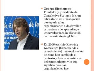 George Siemens  es  Fundador y presidente de Complexive Systems Inc, un laboratorio de investigación que ayuda a las organizaciones a desarrollar estructuras de aprendizaje integrados para la ejecución de una estrategia global. En 2006 escribió Knowing Knowledge [Conoceiendo el conocimiento] una exploración de cómo han cambiado el contexto y las características del conocimiento, y lo que significa para las organizaciones hoy. 