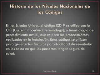 En los Estados Unidos, el código ICD-9 se utiliza con la
CPT (Current Procedural Terminology), o terminología de
procedimiento actual, que es para los procedimientos
realizados en la instalación. Estos códigos se utilizan
para generar las facturas para facilidad de reembolso
en los casos en que los pacientes tengan seguro de
salud.
Dra. Nitza I. Cortés 13
 