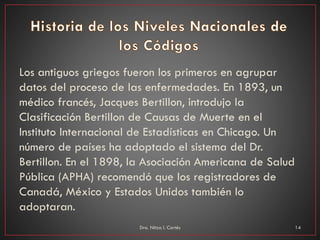 Los antiguos griegos fueron los primeros en agrupar
datos del proceso de las enfermedades. En 1893, un
médico francés, Jacques Bertillon, introdujo la
Clasificación Bertillon de Causas de Muerte en el
Instituto Internacional de Estadísticas en Chicago. Un
número de países ha adoptado el sistema del Dr.
Bertillon. En el 1898, la Asociación Americana de Salud
Pública (APHA) recomendó que los registradores de
Canadá, México y Estados Unidos también lo
adoptaran.
Dra. Nitza I. Cortés 14
 