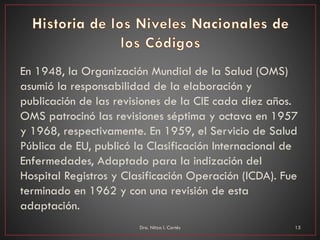 En 1948, la Organización Mundial de la Salud (OMS)
asumió la responsabilidad de la elaboración y
publicación de las revisiones de la CIE cada diez años.
OMS patrocinó las revisiones séptima y octava en 1957
y 1968, respectivamente. En 1959, el Servicio de Salud
Pública de EU, publicó la Clasificación Internacional de
Enfermedades, Adaptado para la indización del
Hospital Registros y Clasificación Operación (ICDA). Fue
terminado en 1962 y con una revisión de esta
adaptación.
Dra. Nitza I. Cortés 15
 
