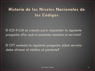 El ICD-9-CM es creado para responder la siguiente
pregunta: ¿Por qué el paciente necesita el servicio?
El CPT contesta la siguiente pregunta: ¿Qué servicio
debe ofrecer el médico al paciente?
Dra. Nitza I. Cortés 16
 