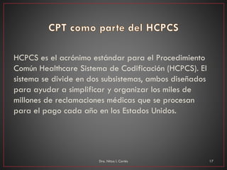 HCPCS es el acrónimo estándar para el Procedimiento
Común Healthcare Sistema de Codificación (HCPCS). El
sistema se divide en dos subsistemas, ambos diseñados
para ayudar a simplificar y organizar los miles de
millones de reclamaciones médicas que se procesan
para el pago cada año en los Estados Unidos.
Dra. Nitza I. Cortés 17
 