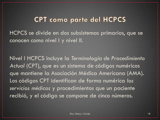 HCPCS se divide en dos subsistemas primarios, que se
conocen como nivel I y nivel II.
Nivel I HCPCS incluye la Terminología de Procedimiento
Actual (CPT), que es un sistema de códigos numéricos
que mantiene la Asociación Médica Americana (AMA).
Los códigos CPT identifican de forma numérica los
servicios médicos y procedimientos que un paciente
recibió, y el código se compone de cinco números.
Dra. Nitza I. Cortés 18
 
